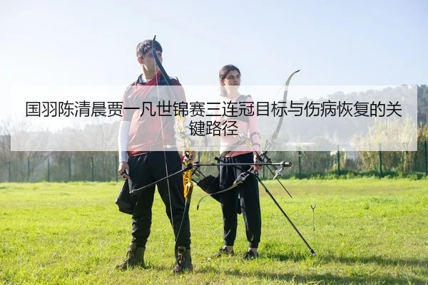国羽陈清晨贾一凡世锦赛三连冠目标与伤病恢复的关键路径